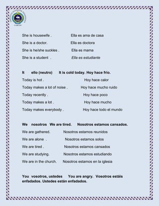 She is housewife .             Ella es ama de casa

She is a doctor.               Ella es doctora

She is he/she suckles .        Ella es mama

She is a student .             Ella es estudiante



It   ello (neutro)      It is cold today. Hoy hace frío.

Today is hot .                         Hoy hace calor

Today makes a lot of noise .         Hoy hace mucho ruido

Today recently .                       Hoy hace poco

Today makes a lot .                    Hoy hace mucho

Today makes everybody .               Hoy hace todo el mundo



We   nosotros We are tired.        Nosotros estamos cansados.

We are gathered.          Nosotros estamos reunidos

We are alone .             Nosotros estamos solos

We are tired .             Nosotros estamos cansados

We are studying.          Nosotros estamos estudiando

We are in the church.     Nosotros estamos en la iglesia



You vosotros, ustedes    You are angry. Vosotros estáis
enfadados. Ustedes están enfadados.
 