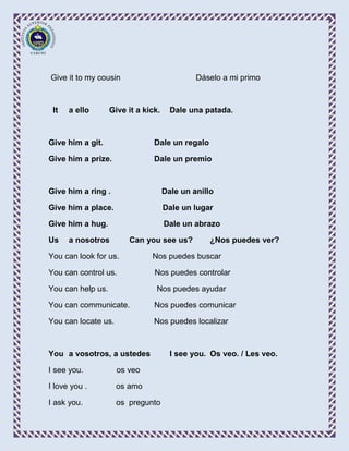 Give it to my cousin                          Dáselo a mi primo



 It   a ello       Give it a kick.     Dale una patada.



Give him a git.                 Dale un regalo

Give him a prize.               Dale un premio



Give him a ring .                    Dale un anillo

Give him a place.                    Dale un lugar

Give him a hug.                      Dale un abrazo

Us    a nosotros        Can you see us?           ¿Nos puedes ver?

You can look for us.           Nos puedes buscar

You can control us.             Nos puedes controlar

You can help us.                 Nos puedes ayudar

You can communicate.            Nos puedes comunicar

You can locate us.              Nos puedes localizar



You a vosotros, a ustedes              I see you. Os veo. / Les veo.

I see you.           os veo

I love you .         os amo

I ask you.           os pregunto
 