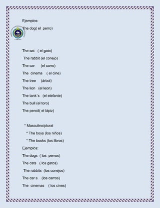 Ejemplos:

The dog( el perro)




The cat ( el gato)

The rabbit (el conejo)

The car     (el carro)

The cinema      ( el cine)

The tree    (árbol)

The lion (el leon)

The tank´s (el elefante)

The bull (el toro)

The pencil( el lápiz)



 * Masculino/plural

  * The boys (los niños)

  * The books (los libros)

Ejemplos:

The dogs ( los perros)

The cats ( los gatos)

The rabbits (los conejos)

The car s    (los carros)

The cinemas      ( los cines)
 
