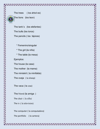 The trees       ( los árbol es)

The lions (los leon)



The tank´s (los elefantes)

The bulls (los toros)

The pencils ( los lápices)



   * Femenino/singular

   * The girl (la niña)

   * The table (la mesa)

Ejemplos:

The house (la casa)

The mother (la mama)

The miniskirt ( la minifalda)

The oveja ( la sheep)


The vaca ( la cow)


The friend (la amiga )

The chair ( la silla)

The tv ( la television)


The computer ( la computadora)

The portfolio    ( la cartera)
 