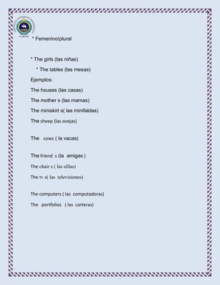 * Femenino/plural



* The girls (las niñas)

   * The tables (las mesas)

Ejemplos:

The houses (las casas)

The mother s (las mamas)

The miniskirt s( las minifaldas)

The sheep (las ovejas)


The cows ( la vacas)


The friend s (la amigas )

The chair s ( las sillas)

The tv s( las televisiones)


The computers ( las computadoras)

The portfolios ( las carteras)
 