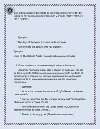 Este artículo puede ir precedido de las preposiciones "of" o "to". En
inglés no hay contracción de preposición y artícula ("Del" = "of the" y
"al" = "to the").




  * Ejemplos:

  * The days of the week. (Los días de la semana)

  * I am going to the garden. (Me voy al jardín.)

Ejemplos:

Uses Of The Definite Article (Usos del artículo determinado)



  1. Cuando sabemos de quién o de qué estamos hablando.

     Utilizamos "the" para indicar algo o alguien en particular, por ello
se llama definido. Hablamos de algo o alguien concreto que tanto el
emisor como el receptor del mensaje conocen porque ya ha salido
anteriormente en la conversación o porque los dos lo conocen
previamente.

      * Ejemplos:

      * What is the name of the restaurant? (¿Cuál es el nombre del
restaurante?)

       * Do you remember the day we went to New York? (¿Recuerdas
el día que fuimos a Nueva York?)

      * Who is the president of the United States? (¿Quién es el
presidente de los Estados Unidos?)

      * The doctor is very good. (El médico es muy bueno.)
 