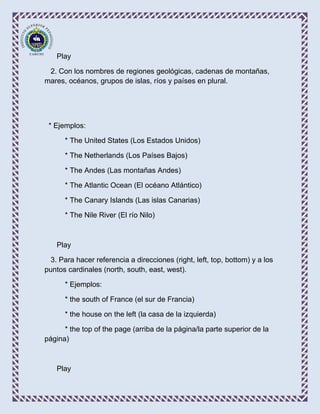 Play

 2. Con los nombres de regiones geológicas, cadenas de montañas,
mares, océanos, grupos de islas, ríos y países en plural.




 * Ejemplos:

      * The United States (Los Estados Unidos)

      * The Netherlands (Los Países Bajos)

      * The Andes (Las montañas Andes)

      * The Atlantic Ocean (El océano Atlántico)

      * The Canary Islands (Las islas Canarias)

      * The Nile River (El río Nilo)



    Play

  3. Para hacer referencia a direcciones (right, left, top, bottom) y a los
puntos cardinales (north, south, east, west).

      * Ejemplos:

      * the south of France (el sur de Francia)

      * the house on the left (la casa de la izquierda)

      * the top of the page (arriba de la página/la parte superior de la
página)



    Play
 