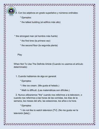 4. Con los adjetivos en grado superlativo y números ordinales:

      * Ejemplos:

      * the tallest building (el edificio más alto)




* the strongest man (el hombre más fuerte)

      * the first time (la primera vez)

      * the second floor (la segunda planta)



    Play



When Not To Use The Definite Article (Cuando no usamos el artículo
determinado)



  1. Cuando hablamos de algo en general.

      * Ejemplos:

      * I like ice cream. (Me gusta el helado.)

      * Math is difficult. (Las matemáticas son difíciles.)

  2. Nunca utilizaremos "the" cuando nos referimos a la television, o
cuando nos referimos a las horas de las comidas, los días de la
semana, los meses del año, las estaciones, los años o la hora.

      * Ejemplos:

       * I do not like to watch television [TV]. (No me gusta ver la
televisión [tele].)
 