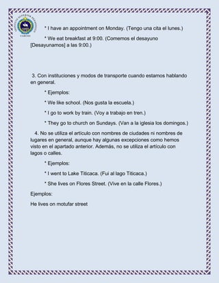 * I have an appointment on Monday. (Tengo una cita el lunes.)

     * We eat breakfast at 9:00. (Comemos el desayuno
[Desayunamos] a las 9:00.)




 3. Con instituciones y modos de transporte cuando estamos hablando
en general.

      * Ejemplos:

      * We like school. (Nos gusta la escuela.)

      * I go to work by train. (Voy a trabajo en tren.)

      * They go to church on Sundays. (Van a la iglesia los domingos.)

  4. No se utiliza el artículo con nombres de ciudades ni nombres de
lugares en general, aunque hay algunas excepciones como hemos
visto en el apartado anterior. Además, no se utiliza el artículo con
lagos o calles.

      * Ejemplos:

      * I went to Lake Titicaca. (Fui al lago Titicaca.)

      * She lives on Flores Street. (Vive en la calle Flores.)

Ejemplos:

He lives on motufar street
 