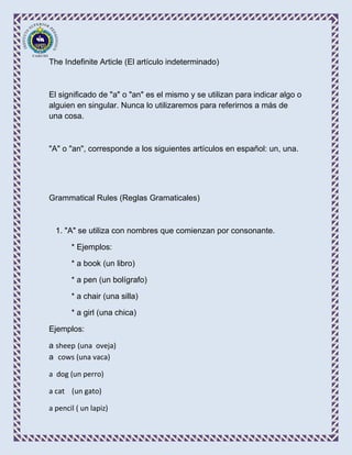 The Indefinite Article (El artículo indeterminado)



El significado de "a" o "an" es el mismo y se utilizan para indicar algo o
alguien en singular. Nunca lo utilizaremos para referirnos a más de
una cosa.



"A" o "an", corresponde a los siguientes artículos en español: un, una.




Grammatical Rules (Reglas Gramaticales)



  1. "A" se utiliza con nombres que comienzan por consonante.

       * Ejemplos:

       * a book (un libro)

       * a pen (un bolígrafo)

       * a chair (una silla)

       * a girl (una chica)

Ejemplos:

a sheep (una oveja)
a cows (una vaca)

a dog (un perro)

a cat (un gato)

a pencil ( un lapiz)
 