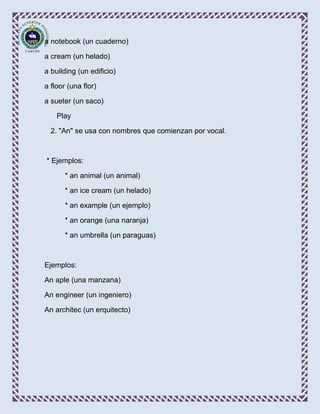 a notebook (un cuaderno)

a cream (un helado)

a building (un edificio)

a floor (una flor)

a sueter (un saco)

    Play

  2. "An" se usa con nombres que comienzan por vocal.



* Ejemplos:

       * an animal (un animal)

       * an ice cream (un helado)

       * an example (un ejemplo)

       * an orange (una naranja)

       * an umbrella (un paraguas)



Ejemplos:

An aple (una manzana)

An engineer (un ingeniero)

An architec (un erquitecto)
 