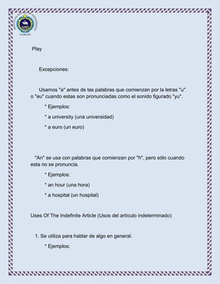 Play



   Excepciones:



    Usamos "a" antes de las palabras que comienzan por la letras "u"
o "eu" cuando estas son pronunciadas como el sonido figurado "yu".

       * Ejemplos:

       * a university (una universidad)

       * a euro (un euro)




  "An" se usa con palabras que comienzan por "h", pero sólo cuando
esta no se pronuncia.

       * Ejemplos:

       * an hour (una hora)

       * a hospital (un hospital)



Uses Of The Indefinite Article (Usos del artículo indeterminado)



 1. Se utiliza para hablar de algo en general.

       * Ejemplos:
 