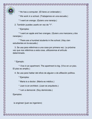 * He has a computer. (El tiene un ordenador.)

      * We work in a school. (Trabajamos en una escuela.)

      * I want an orange. (Quiero una naranja.)

 2. También puedes usarlo en vez de "1".

      * Ejemplos:

      * I want an apple and two oranges. (Quiero una manzana y dos
naranjas.)

      * There are a hundred students in the school. (Hay cien
estudiantes en la escuela.)

  3. Se usa para referirnos a una cosa por primera vez. La próxima
vez que nos referimos a esta cosa, utilizaremos el artículo
determinado.



 * Ejemplo:

       * I live in an apartment. The apartment is big. (Vivo en un piso.
El piso es amplio.)

 4. Se usa para hablar del oficio de alguien o de afiliación política.

      * Ejemplos:

      * Maria is a doctor. (María es médico.)

      * Juan is an architect. (Juan es arquitecto.)

      * I am a democrat. (Soy demócrata.)

Ejemplos:



is engineer (juan es ingeniero)
 