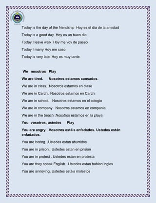 Today is the day of the friendship Hoy es el dia de la amistad

Today is a good day Hoy es un buen dia

Today I leave walk Hoy me voy de paseo

Today I marry Hoy me caso

Today is very late Hoy es muy tarde



We nosotros Play

We are tired.    Nosotros estamos cansados.

We are in class. Nosotros estamos en clase

We are in Carchi. Nosotros estamos en Carchi

We are in school. Nosotros estamos en el cologio

We are in company . Nosotros estamos en compania

We are in the beach .Nosotros estamos en la playa

You vosotros, ustedes       Play

You are angry. Vosotros estáis enfadados. Ustedes están
enfadados.

You are boring .Ustedes estan aburridos

You are in prison. Ustedes estan en prisión

You are in protest . Ustedes estan en protesta

You are they speak English. Ustedes estan hablan ingles

You are annoying. Ustedes estáis molestos
 