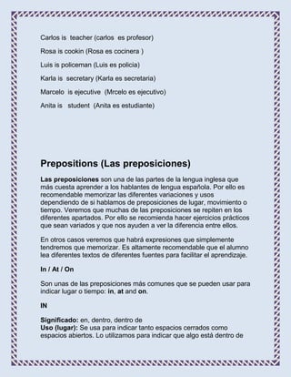 Carlos is teacher (carlos es profesor)

Rosa is cookin (Rosa es cocinera )

Luis is policeman (Luis es policia)

Karla is secretary (Karla es secretaria)

Marcelo is ejecutive (Mrcelo es ejecutivo)

Anita is student (Anita es estudiante)




Prepositions (Las preposiciones)
Las preposiciones son una de las partes de la lengua inglesa que
más cuesta aprender a los hablantes de lengua española. Por ello es
recomendable memorizar las diferentes variaciones y usos
dependiendo de si hablamos de preposiciones de lugar, movimiento o
tiempo. Veremos que muchas de las preposiciones se repiten en los
diferentes apartados. Por ello se recomienda hacer ejercicios prácticos
que sean variados y que nos ayuden a ver la diferencia entre ellos.

En otros casos veremos que habrá expresiones que simplemente
tendremos que memorizar. Es altamente recomendable que el alumno
lea diferentes textos de diferentes fuentes para facilitar el aprendizaje.

In / At / On

Son unas de las preposiciones más comunes que se pueden usar para
indicar lugar o tiempo: in, at and on.

IN

Significado: en, dentro, dentro de
Uso (lugar): Se usa para indicar tanto espacios cerrados como
espacios abiertos. Lo utilizamos para indicar que algo está dentro de
 