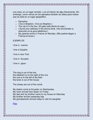 una cosa, en un lugar cerrado, o en el interior de algo físicamente. Sin
embargo, como vemos en los ejemplos también se utiliza para indicar
que se está en un lugar geográfico.

       Ejemplos:
       I live in Brighton. (Vivo en Brighton.)
       The cat is in the box. (El gato está dentro la caja.)
       I found your address in the phone book. (He encontrado tu
       dirección en la guía telefónica.)
       My parents arrive in France on Monday. (Mis padres llegan a
       Francia el lunes.)

EJEMPLOS

I live in cuenca

I live in España

I live in new York

I live in Ecuador

I live in japon



The dog is out of the box
the elephant is on the right of the zoo
the cow is to the left of the field
the book is out of the house

The sheep are out of the corral.

My sisters come to Ecuador on Wednesday
My mom arrived from Spain on Friday
My dad and my brother came to my house on Saturday
My brother arrived yesterday loja
My grandparents arrived today to visit his daughter

Play
 