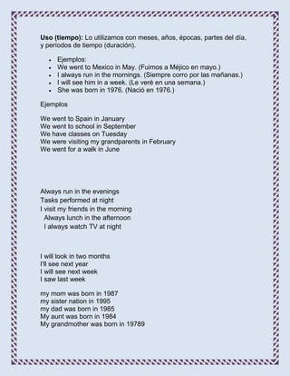 Uso (tiempo): Lo utilizamos con meses, años, épocas, partes del día,
y períodos de tiempo (duración).

      Ejemplos:
      We went to Mexico in May. (Fuimos a Méjico en mayo.)
      I always run in the mornings. (Siempre corro por las mañanas.)
      I will see him in a week. (Le veré en una semana.)
      She was born in 1976. (Nació en 1976.)

Ejemplos

We went to Spain in January
We went to school in September
We have classes on Tuesday
We were visiting my grandparents in February
We went for a walk in June




Always run in the evenings
Tasks performed at night
I visit my friends in the morning
  Always lunch in the afternoon
  I always watch TV at night



I will look in two months
I'll see next year
I will see next week
I saw last week

my mom was born in 1987
my sister nation in 1995
my dad was born in 1985
My aunt was born in 1984
My grandmother was born in 19789
 