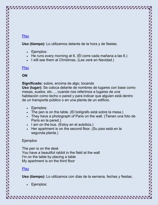 Play

Uso (tiempo): Lo utilizamos delante de la hora y de fiestas.

       Ejemplos:
       He runs every morning at 6. (Él corre cada mañana a las 6.)
       I will see them at Christmas. (Les veré en Navidad.)

Play

ON

Significado: sobre, encima de algo, tocando
Uso (lugar): Se coloca delante de nombres de lugares con base como
mesas, suelos, etc…, cuando nos referimos a lugares de una
habitación como techo o pared y para indicar que alguien está dentro
de un transporte público o en una planta de un edificio.

       Ejemplos:
       The pen is on the table. (El bolígrafo está sobre la mesa.)
       They have a photograph of Paris on the wall. (Tienen una foto de
       París en la pared.)
       I am on the bus. (Estoy en el autobús.)
       Her apartment is on the second floor. (Su piso está en la
       segunda planta.)

Ejemplos

The pen is on the desk
You have a beautiful rabbit in the field at the wall
I'm on the table by placing a table
My apartment is on the third floor

Play

Uso (tiempo): Lo utilizamos con días de la semana, fechas y fiestas.

       Ejemplos:
 