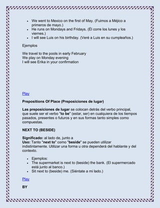 We went to Mexico on the first of May. (Fuimos a Méjico a
       primeros de mayo.)
       He runs on Mondays and Fridays. (Él corre los lunes y los
       viernes.)
       I will see Luis on his birthday. (Veré a Luis en su cumpleaños.)

Ejemplos

We travel to the pools in early February
We play on Monday evening
I will see Erika in your confirmation




Play

Prepositions Of Place (Preposiciones de lugar)

Las preposiciones de lugar se colocan detrás del verbo principal,
que suele ser el verbo "to be" (estar, ser) en cualquiera de los tiempos
pasados, presentes o futuros y en sus formas tanto simples como
compuestas.

NEXT TO (BESIDE)

Significado: al lado de, junto a
Uso: Tanto "next to" como "beside" se pueden utilizar
indistintamente. Utilizar una forma u otra dependerá del hablante y del
contexto.

       Ejemplos:
       The supermarket is next to (beside) the bank. (El supermercado
       está junto al banco.)
       Sit next to (beside) me. (Siéntate a mi lado.)

Play

BY
 