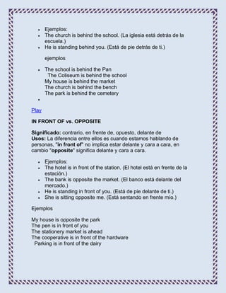 Ejemplos:
       The church is behind the school. (La iglesia está detrás de la
       escuela.)
       He is standing behind you. (Está de pie detrás de ti.)

       ejemplos

       The school is behind the Pan
        The Coliseum is behind the school
       My house is behind the market
       The church is behind the bench
       The park is behind the cemetery


Play

IN FRONT OF vs. OPPOSITE

Significado: contrario, en frente de, opuesto, delante de
Usos: La diferencia entre ellos es cuando estamos hablando de
personas, "in front of" no implica estar delante y cara a cara, en
cambio "opposite" significa delante y cara a cara.

       Ejemplos:
       The hotel is in front of the station. (El hotel está en frente de la
       estación.)
       The bank is opposite the market. (El banco está delante del
       mercado.)
       He is standing in front of you. (Está de pie delante de ti.)
       She is sitting opposite me. (Está sentando en frente mío.)

Ejemplos

My house is opposite the park
The pen is in front of you
The stationery market is ahead
The cooperative is in front of the hardware
 Parking is in front of the dairy
 