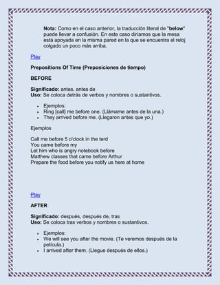 Nota: Como en el caso anterior, la traducción literal de "below"
       puede llevar a confusión. En este caso diríamos que la mesa
       está apoyada en la misma pared en la que se encuentra el reloj
       colgado un poco más arriba.

Play

Prepositions Of Time (Preposiciones de tiempo)

BEFORE

Significado: antes, antes de
Uso: Se coloca detrás de verbos y nombres o sustantivos.

       Ejemplos:
       Ring [call] me before one. (Llámame antes de la una.)
       They arrived before me. (Llegaron antes que yo.)

Ejemplos

Call me before 5 o'clock in the terd
You came before my
Let him who is angry notebook before
Matthew classes that came before Arthur
Prepare the food before you notify us here at home




Play

AFTER

Significado: después, después de, tras
Uso: Se coloca tras verbos y nombres o sustantivos.

       Ejemplos:
       We will see you after the movie. (Te veremos después de la
       película.)
       I arrived after them. (Llegue después de ellos.)
 