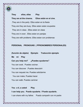 They        ellos, ellas      Play

They are at the cinema.       Ellos están en el cine.

.They are in the party Ellos estan en la fiesta

They are they are busy .Ellos estan estan ocupados

They are in class .Ellos estan en clase

They are in even . Ellos estan en parejas

They are with problems .Ellos estan con problemas



PERSONAL PRONOUNS ( PPRONOMBRES PERSONALES)



(función de objeto)    Ejemplo       Traducción ejemplo

Me     mí   Play

Can you help me?       ¿Puedes ayudarme?

You can cook. Puedes cocinar.

You can discover .Puedes descubrir

You can request me. Puedes solicitarme

 You can make. Puedes hacer

You can walk. Puedes caminar



You a tí, a usted      Play

I can help you. Puedo ayudarte. / Puedo ayudarle.

I can share with my father.   Puedo compartir con mi padre
 