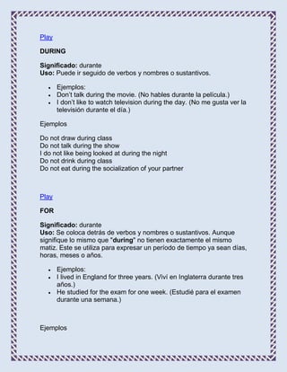 Play

DURING

Significado: durante
Uso: Puede ir seguido de verbos y nombres o sustantivos.

       Ejemplos:
       Don’t talk during the movie. (No hables durante la película.)
       I don’t like to watch television during the day. (No me gusta ver la
       televisión durante el día.)

Ejemplos

Do not draw during class
Do not talk during the show
I do not like being looked at during the night
Do not drink during class
Do not eat during the socialization of your partner



Play

FOR

Significado: durante
Uso: Se coloca detrás de verbos y nombres o sustantivos. Aunque
signifique lo mismo que "during" no tienen exactamente el mismo
matiz. Este se utiliza para expresar un período de tiempo ya sean días,
horas, meses o años.

       Ejemplos:
       I lived in England for three years. (Viví en Inglaterra durante tres
       años.)
       He studied for the exam for one week. (Estudié para el examen
       durante una semana.)



Ejemplos
 