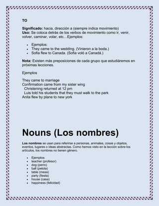 TO

Significado: hacia, dirección a (siempre indica movimiento)
Uso: Se coloca detrás de los verbos de movimiento como ir, venir,
volver, caminar, volar, etc…Ejemplos:

      Ejemplos:
      They came to the wedding. (Vinieron a la boda.)
      Sofia flew to Canada. (Sofia voló a Canadá.)

Nota: Existen más preposiciones de cada grupo que estudiáremos en
próximas lecciones.

Ejemplos

They came to marriage
Confirmation came from my sister wing
 Christening returned at 12 pm
 Luis told his students that they must walk to the park
Anita flew by plane to new york




Nouns (Los nombres)
Los nombres se usan para referirse a personas, animales, cosas y objetos,
eventos, lugares o ideas abstractas. Como hemos visto en la lección sobre los
artículos, los nombres no tienen género.

      Ejemplos:
      teacher (profesor)
      dog (perro)
      ball (pelota)
      table (mesa)
      party (fiesta)
      house (casa)
      happiness (felicidad)
 