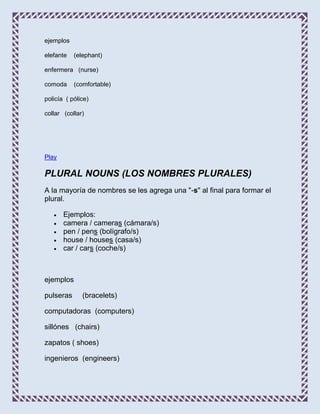 ejemplos

elefante   (elephant)

enfermera (nurse)

comoda     (comfortable)

policía ( pólice)

collar (collar)




Play

PLURAL NOUNS (LOS NOMBRES PLURALES)
A la mayoría de nombres se les agrega una "-s" al final para formar el
plural.

       Ejemplos:
       camera / cameras (cámara/s)
       pen / pens (bolígrafo/s)
       house / houses (casa/s)
       car / cars (coche/s)



ejemplos

pulseras      (bracelets)

computadoras (computers)

sillónes (chairs)

zapatos ( shoes)

ingenieros (engineers)
 