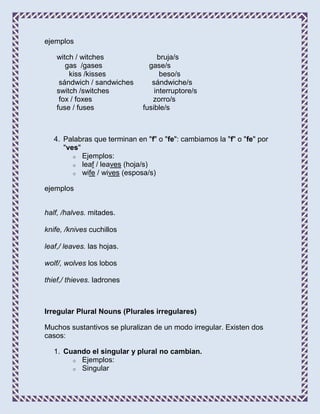 ejemplos

    witch / witches                bruja/s
       gas /gases               gase/s
        kiss /kisses                beso/s
     sándwich / sandwiches       sándwiche/s
    switch /switches              interruptore/s
     fox / foxes                 zorro/s
    fuse / fuses              fusible/s



   4. Palabras que terminan en "f" o "fe": cambiamos la "f" o "fe" por
      "ves"
         o Ejemplos:
         o leaf / leaves (hoja/s)
         o wife / wives (esposa/s)


ejemplos


half, /halves. mitades.

knife, /knives cuchillos

leaf,/ leaves. las hojas.

wolf/, wolves los lobos

thief,/ thieves. ladrones



Irregular Plural Nouns (Plurales irregulares)

Muchos sustantivos se pluralizan de un modo irregular. Existen dos
casos:

   1. Cuando el singular y plural no cambian.
        o Ejemplos:
        o Singular
 
