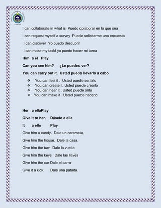 I can collaborate in what is Puedo colaborar en lo que sea

I can request myself a survey Puedo solicitarme una encuesta

I can discover Yo puedo descubrir

I can make my taskI yo puedo hacer mi tarea

Him a él Play

Can you see him?         ¿Le puedes ver?

You can carry out it. Usted puede llevarlo a cabo

      You can feel it . Usted puede sentirlo
      You can create it. Usted puede crearlo
      You can hear it . Usted puede oírlo
      You can make it . Usted puede hacerlo



Her a ellaPlay

Give it to her.   Dáselo a ella.

It     a ello     Play

Give him a candy. Dale un caramelo.

Give him the house. Dale la casa.

Give him the turn Dale la vuelta

Give him the keys Dale las llaves

Give him the car Dale el carro

Give it a kick.   Dale una patada.
 