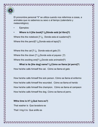 El pronombre personal "it" se utiliza cuando nos referimos a cosas, a
animales que no sabemos su sexo o al tiempo (calendario y
meteorológico).

•     Ejemplos:

•     Where is it [the book]? (¿Dónde está [el libro]?)

Where this the notebook ]? (¿ Donde esta el cuaderno]?)

Where this the pencil]? (¿Donde esta el lapiz]?)



Where this the cat ]? (¿ Donde esta el gato ]?)

Where this the clown ]? (¿Donde esta el payaso ]?)

Where this exciting one]? (¿Donde esta animador]?)

      What is its [the dog] name? (¿Cómo se llama [el perro]?)

How he/she calls himself the cat. Cómo se llama el gato



How he/she calls himself the sick person. Cómo se llama el enfermo

How he/she calls himself the wounded. Cómo se llama el herido

How he/she calls himself the champion. Cómo se llama el campeon

How he/she calls himself the dog. Cómo se llama el perro.



Wtha time is it? (¿Qué hora es?)

That washer is Que lavadora es

That I ring it is Que anillo es
 