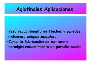 Aglutinales.Aplicaciones. Yeso:recubrimiento de ttechos y paredes, molduras,tabiques,muebles. Cemento:fabricación de mortero y hormigón,recubrimiento de paredes,suelos. 