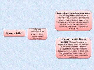 Lenguajes orientados a sucesos: El
                                            flujo del programa es controlado por la
                                          interacción con el usuario o por mensajes
                                            de otros programas/sistema operativo,
                                         como editores de texto, interfaces gráficos
                                              de usuario (GUI) o kernels. Ejemplo:
                                           VisualBasic, lenguajes de programación
                         Según la                         declarativos.
                    interactividad del
9. Interactividad    programa con el
                     usuario u otros
                       programas:
                                            Lenguajes no orientados a
                                            sucesos: El flujo del programa no
                                          depende de sucesos exteriores, sino que
                                             se conoce de antemano, siendo los
                                             procesos batch el ejemplo más claro
                                          (actualizaciones de bases de datos, colas
                                             de impresión de documentos, etc.).
                                            Ejemplos: Lenguajes de programación
                                                        imperativos.
 