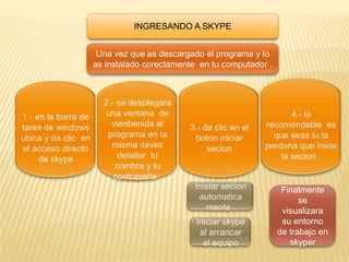 INGRESANDO A SKYPE


 Una vez que as descargado el programa y lo
as instalado corectamente en tu computador .




                                                Finalmente
                                                     se
                                                visualizara
                                                su entorno
                                               de trabajo en
                                                  skyper
 