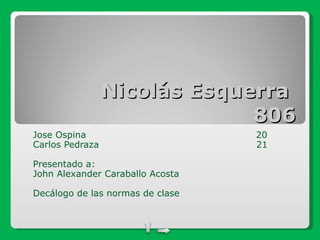 Nicolás Esquerra  806 Jose Ospina  20 Carlos Pedraza  21  Presentado a: John Alexander Caraballo Acosta Decálogo de las normas de clase 