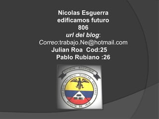 Nicolas Esguerra
      edificamos futuro
               806
          url del blog:
Correo:trabajo.Ne@hotmail.com
    Julian Roa Cod:25
      Pablo Rubiano :26
 