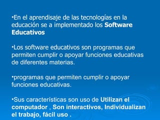 En el aprendisaje de las tecnologías en la educación se a implementado los  Software Educativos   Los software educativos son  programas que permiten cumplir o apoyar funciones educativas de diferentes materias. programas que permiten cumplir o apoyar funciones educativas. Sus características son uso de  Utilizan el computador  ,  Son interactivos, Individualizan el trabajo, fácil uso . 