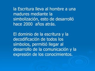 la Escritura lleva al hombre a una madures mediante la simbolización, esto de desarrolló hace 2000  años atrás. El dominio de la escritura y la decodificación de todos los símbolos, permitió llegar al desarrollo de la comunicación y la expresión de los conocimientos. 