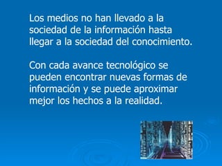 Los medios no han llevado a la sociedad de la información hasta llegar a la sociedad del conocimiento. Con cada avance tecnológico se pueden encontrar nuevas formas de información y se puede aproximar mejor los hechos a la realidad. 