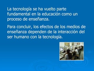 La tecnología se ha vuelto parte fundamental en la educación como un proceso de enseñanza. Para concluir, los efectos de los medios de enseñanza dependen de la interacción del ser humano con la tecnología. 