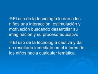 El uso de la tecnología le dan a los niños una interacción, estimulación y motivación buscando desarrollar su imaginación y su proceso educativo. El uso de la tecnología cautiva y da un resultado inmediato en el interés de los niños hacia cualquier temática. 