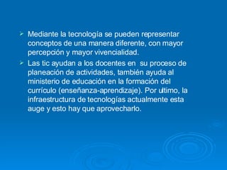 Mediante la tecnología se pueden representar conceptos de una manera diferente, con mayor percepción y mayor vivencialidad.  Las tic ayudan a los docentes en  su proceso de planeación de actividades, también ayuda al ministerio de educación en la formación del currículo (enseñanza-aprendizaje). Por ultimo, la infraestructura de tecnologías actualmente esta auge y esto hay que aprovecharlo. 