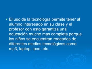 El uso de la tecnología permite tener al alumno interesado en su clase y el profesor con esto garantiza una educación mucho mas completa porque los niños se encuentran rodeados de diferentes medios tecnológicos como mp3, laptop, ipod, etc. 