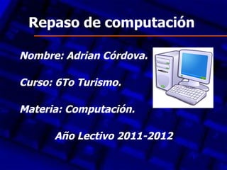 Repaso de computación

Nombre: Adrian Córdova.

Curso: 6To Turismo.

Materia: Computación.

      Año Lectivo 2011-2012
 