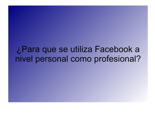 ¿Para que se utiliza Facebook a
nivel personal como profesional?
 