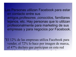 Las Personas utilizan Facebook para estar
 en contacto entre sus
 amigos,profesores ,conocidos, familiares
 lejanos, etc. Hay personas que lo utilizan
 profesionalmente para marketing de sus
 empresas y para negocios por Facebook.


“El 12% de las empresas utiliza Facebook para
  vender, el 72% lo hace por imagen de marca,
  el 47% declara que participan en esta red
  social para fidelizar clientes y el mismo
 