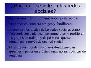 ¿Para qué se utilizan las redes
           sociales?
Son herramientas de comunicación y educación   n



Para poner en contacto amigos y familiares.
Los usos profesionales de las redes sociales como
 Facebook son cada vez más numerosos y proliferan
 los grupos de trabajo y de personas que se
 comunican a través de una red social.
Utilizar redes sociales escolares donde puedan
 aprender y poner en práctica unas normas básicas de
 conducta.
 