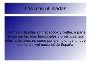 Las mas utilizadas



Las mas utilizadas son facebook y twitter, a parte
 de por ser las mas funcionales y divertidas, son
internacionales, no como por ejemplo, tuenti, que
       solo es a nivel nacional de España.
 