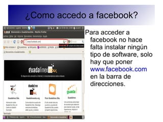 ¿Como accedo a facebook?
            Para acceder a
             facebook no hace
             falta instalar ningún
             tipo de software, solo
             hay que poner
             www.facebook.com
             en la barra de
             direcciones.
 