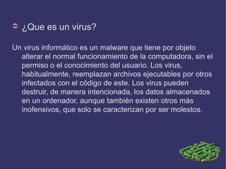 ➲   ¿Que es un virus?

Un virus informático es un malware que tiene por objeto
  alterar el normal funcionamiento de la computadora, sin el
  permiso o el conocimiento del usuario. Los virus,
  habitualmente, reemplazan archivos ejecutables por otros
  infectados con el código de este. Los virus pueden
  destruir, de manera intencionada, los datos almacenados
  en un ordenador, aunque también existen otros más
  inofensivos, que solo se caracterizan por ser molestos.
 