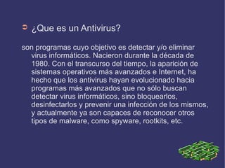 ➲   ¿Que es un Antivirus?

son programas cuyo objetivo es detectar y/o eliminar
  virus informáticos. Nacieron durante la década de
  1980. Con el transcurso del tiempo, la aparición de
  sistemas operativos más avanzados e Internet, ha
  hecho que los antivirus hayan evolucionado hacia
  programas más avanzados que no sólo buscan
  detectar virus informáticos, sino bloquearlos,
  desinfectarlos y prevenir una infección de los mismos,
  y actualmente ya son capaces de reconocer otros
  tipos de malware, como spyware, rootkits, etc.
 