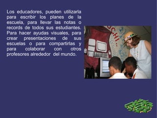 Los educadores, pueden utilizarla
para escribir los planes de la
escuela, para llevar las notas o
records de todos sus estudiantes.
Para hacer ayudas visuales, para
crear presentaciones de sus
escuelas o para compartirlas y
para    colaborar    con    otros
profesores alrededor del mundo.
 