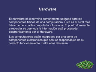 Hardware

El hardware es el término comunmente utilizado para los
componentes físicos de una computadora. Éste es el nivel más
básico en el cual la computadora funciona. El punto dominante
a recordar es que toda la información está procesada
electrónicamente por el Hardware.
Las computadoras están integrados por una serie de
componentes electrónicos que son los responsables de su
correcto funcionamiento. Entre ellos destacan:
 